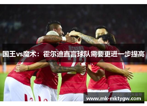 国王vs魔术：霍尔迪直言球队需要更进一步提高